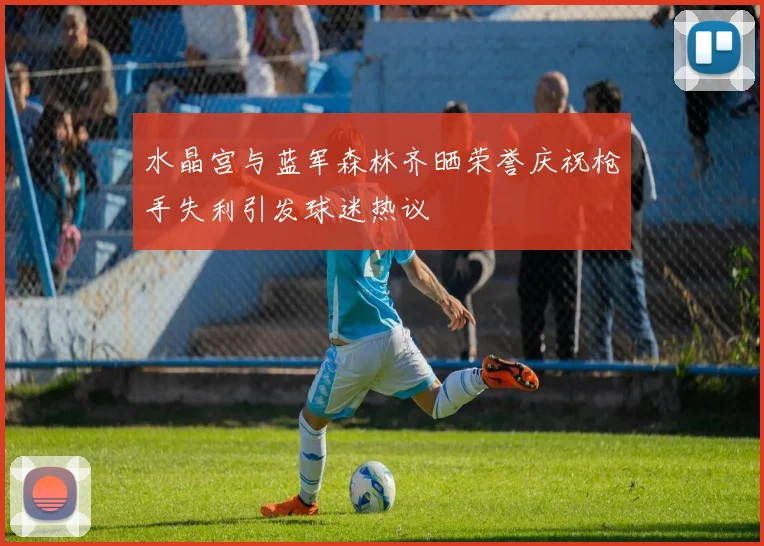 水晶宫与蓝军森林齐晒荣誉庆祝枪手失利引发球迷热议