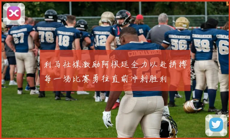 利马社媒激励阿根廷全力以赴拼搏每一场比赛勇往直前冲刺胜利