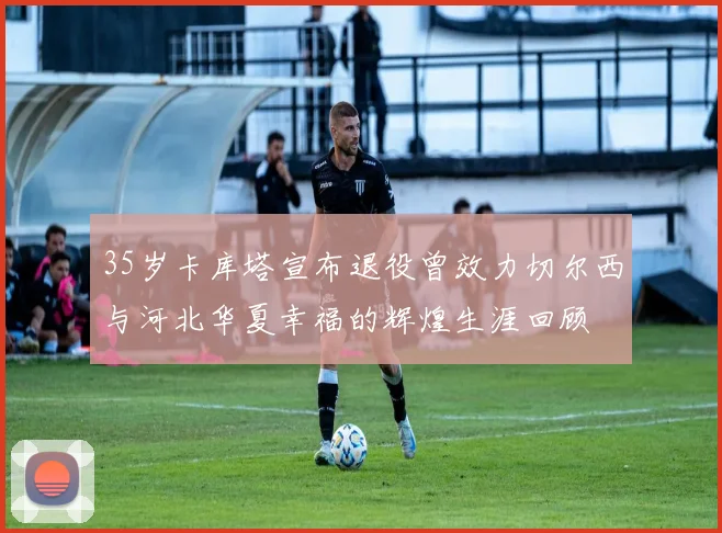 35岁卡库塔宣布退役曾效力切尔西与河北华夏幸福的辉煌生涯回顾