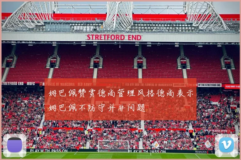 姆巴佩赞赏德尚管理风格德尚表示姆巴佩不防守并非问题