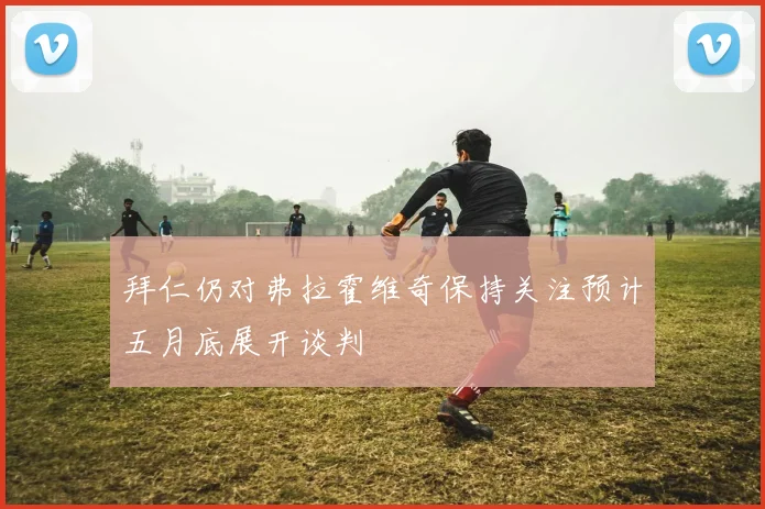拜仁仍对弗拉霍维奇保持关注预计五月底展开谈判