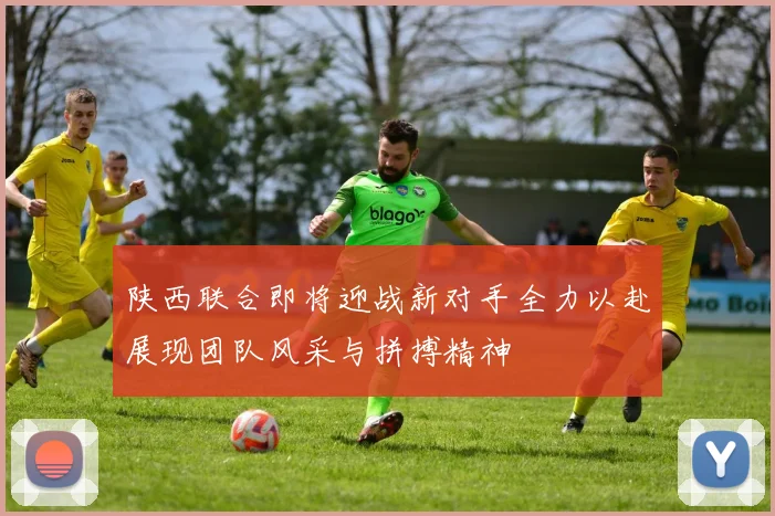 陕西联合即将迎战新对手全力以赴展现团队风采与拼搏精神