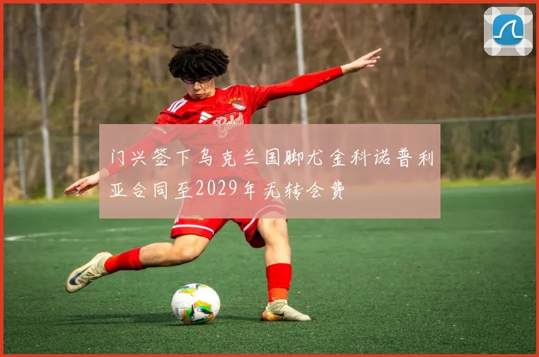 门兴签下乌克兰国脚尤金科诺普利亚合同至2029年无转会费