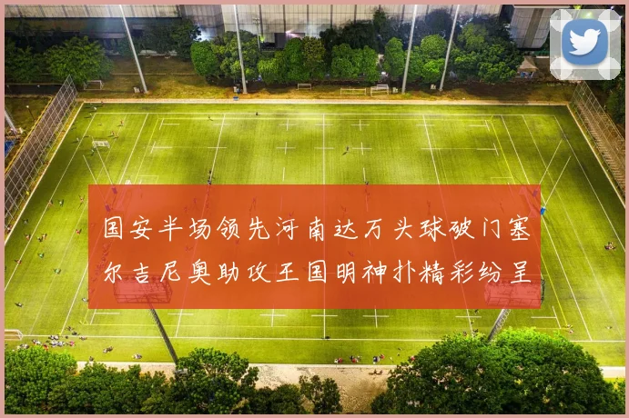 国安半场领先河南达万头球破门塞尔吉尼奥助攻王国明神扑精彩纷呈