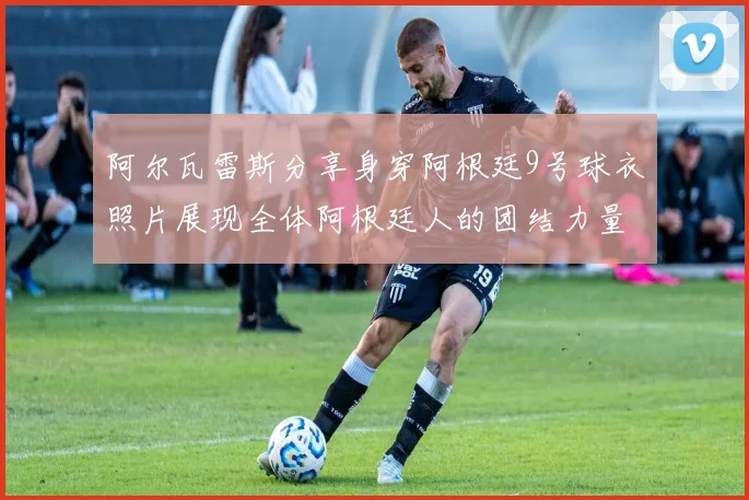 阿尔瓦雷斯分享身穿阿根廷9号球衣照片展现全体阿根廷人的团结力量