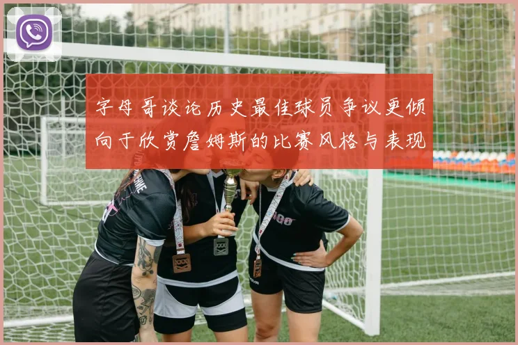 字母哥谈论历史最佳球员争议更倾向于欣赏詹姆斯的比赛风格与表现