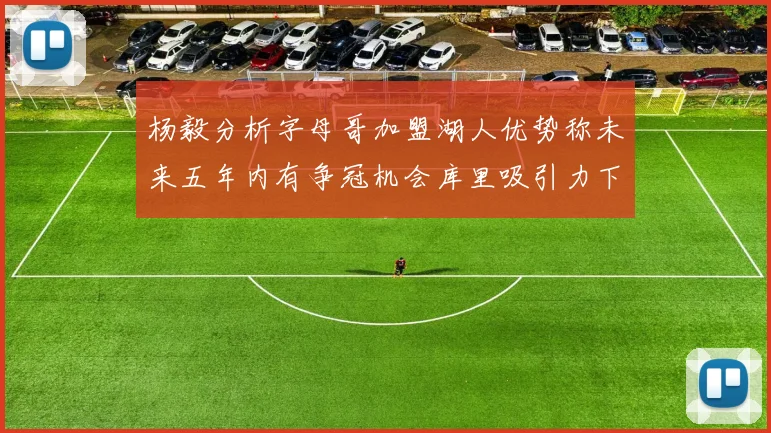 杨毅分析字母哥加盟湖人优势称未来五年内有争冠机会库里吸引力下降